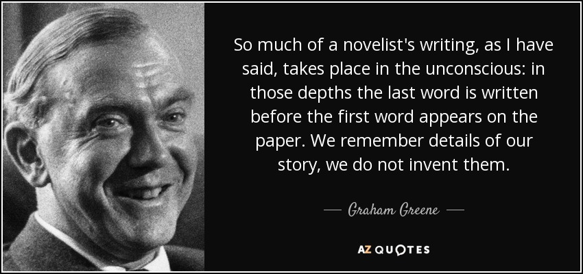 So much of a novelist's writing, as I have said, takes place in the unconscious: in those depths the last word is written before the first word appears on the paper. We remember details of our story, we do not invent them. - Graham Greene
