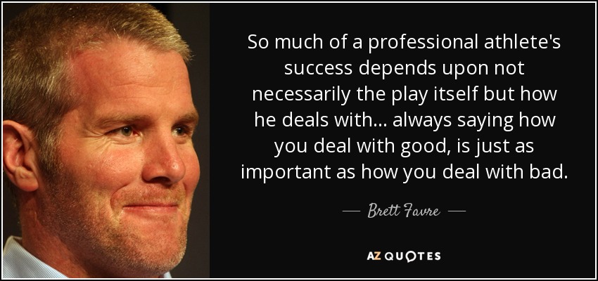 So much of a professional athlete's success depends upon not necessarily the play itself but how he deals with... always saying how you deal with good, is just as important as how you deal with bad. - Brett Favre