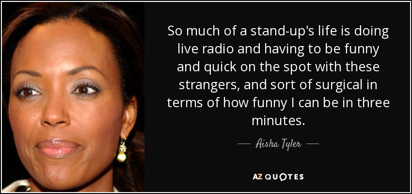 So much of a stand-up's life is doing live radio and having to be funny and quick on the spot with these strangers, and sort of surgical in terms of how funny I can be in three minutes. - Aisha Tyler