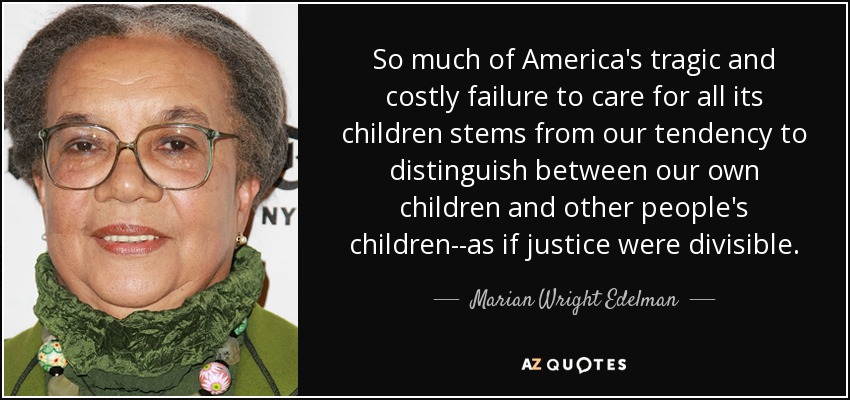So much of America's tragic and costly failure to care for all its children stems from our tendency to distinguish between our own children and other people's children--as if justice were divisible. - Marian Wright Edelman