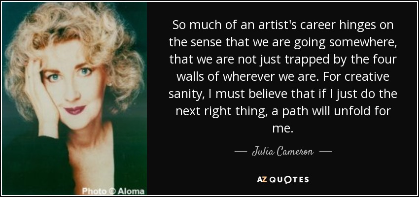 So much of an artist's career hinges on the sense that we are going somewhere, that we are not just trapped by the four walls of wherever we are. For creative sanity, I must believe that if I just do the next right thing, a path will unfold for me. - Julia Cameron