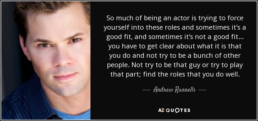 So much of being an actor is trying to force yourself into these roles and sometimes it's a good fit, and sometimes it's not a good fit... you have to get clear about what it is that you do and not try to be a bunch of other people. Not try to be that guy or try to play that part; find the roles that you do well. - Andrew Rannells