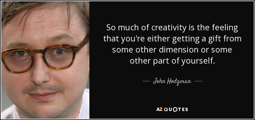 So much of creativity is the feeling that you're either getting a gift from some other dimension or some other part of yourself. - John Hodgman