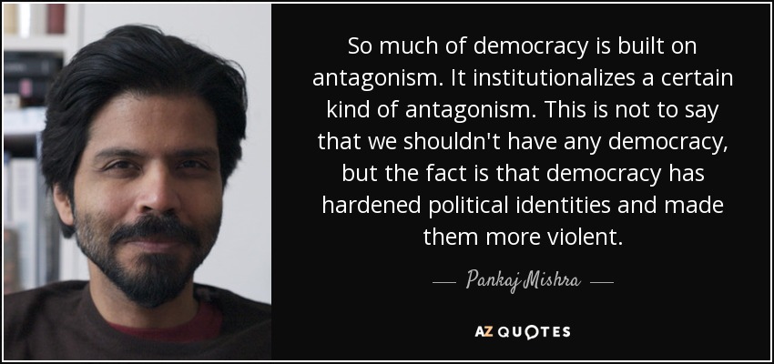 So much of democracy is built on antagonism. It institutionalizes a certain kind of antagonism. This is not to say that we shouldn't have any democracy, but the fact is that democracy has hardened political identities and made them more violent. - Pankaj Mishra