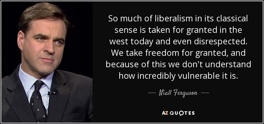 So much of liberalism in its classical sense is taken for granted in the west today and even disrespected. We take freedom for granted, and because of this we don't understand how incredibly vulnerable it is. - Niall Ferguson