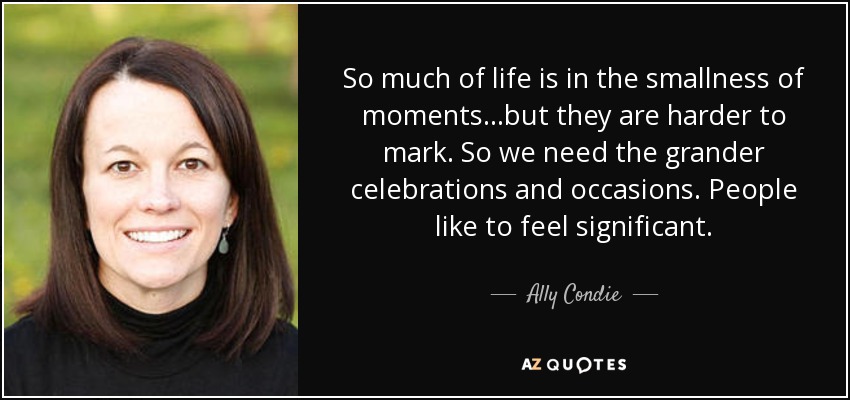 So much of life is in the smallness of moments...but they are harder to mark. So we need the grander celebrations and occasions. People like to feel significant. - Ally Condie