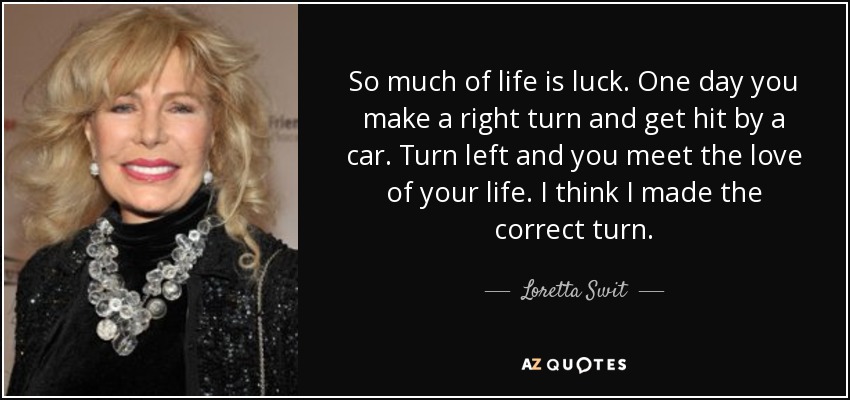 So much of life is luck. One day you make a right turn and get hit by a car. Turn left and you meet the love of your life. I think I made the correct turn. - Loretta Swit