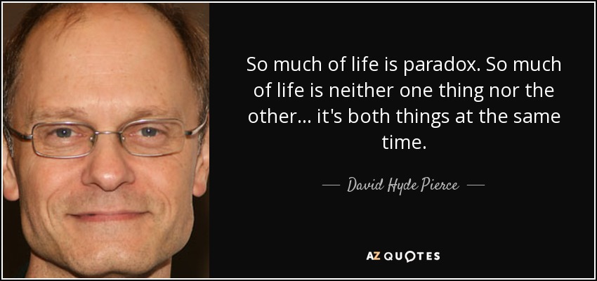 So much of life is paradox. So much of life is neither one thing nor the other... it's both things at the same time. - David Hyde Pierce