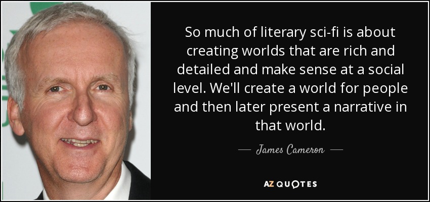 So much of literary sci-fi is about creating worlds that are rich and detailed and make sense at a social level. We'll create a world for people and then later present a narrative in that world. - James Cameron