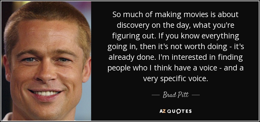 So much of making movies is about discovery on the day, what you're figuring out. If you know everything going in, then it's not worth doing - it's already done. I'm interested in finding people who I think have a voice - and a very specific voice. - Brad Pitt