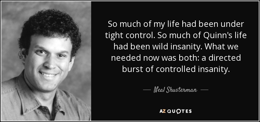 So much of my life had been under tight control. So much of Quinn's life had been wild insanity. What we needed now was both: a directed burst of controlled insanity. - Neal Shusterman