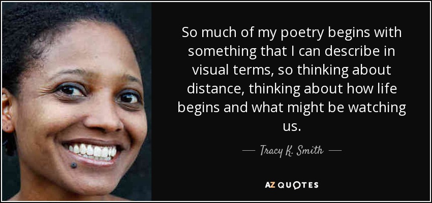 So much of my poetry begins with something that I can describe in visual terms, so thinking about distance, thinking about how life begins and what might be watching us. - Tracy K. Smith