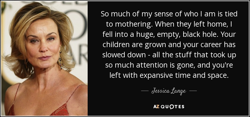 So much of my sense of who I am is tied to mothering. When they left home, I fell into a huge, empty, black hole. Your children are grown and your career has slowed down - all the stuff that took up so much attention is gone, and you're left with expansive time and space. - Jessica Lange