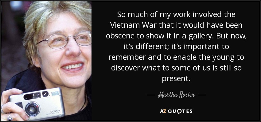 So much of my work involved the Vietnam War that it would have been obscene to show it in a gallery. But now, it’s different; it’s important to remember and to enable the young to discover what to some of us is still so present. - Martha Rosler