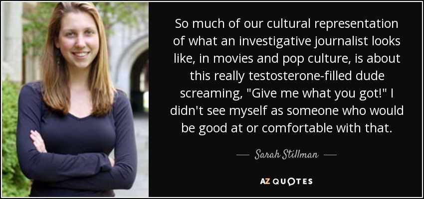 So much of our cultural representation of what an investigative journalist looks like, in movies and pop culture, is about this really testosterone-filled dude screaming, 