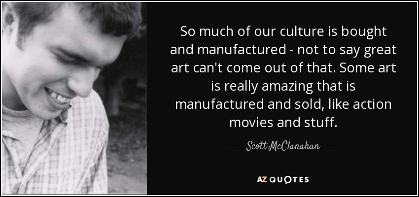 So much of our culture is bought and manufactured - not to say great art can't come out of that. Some art is really amazing that is manufactured and sold, like action movies and stuff. - Scott McClanahan
