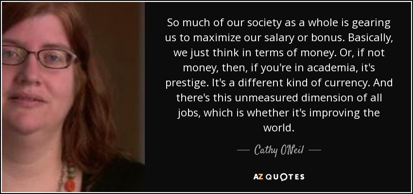 So much of our society as a whole is gearing us to maximize our salary or bonus. Basically, we just think in terms of money. Or, if not money, then, if you're in academia, it's prestige. It's a different kind of currency. And there's this unmeasured dimension of all jobs, which is whether it's improving the world. - Cathy O'Neil