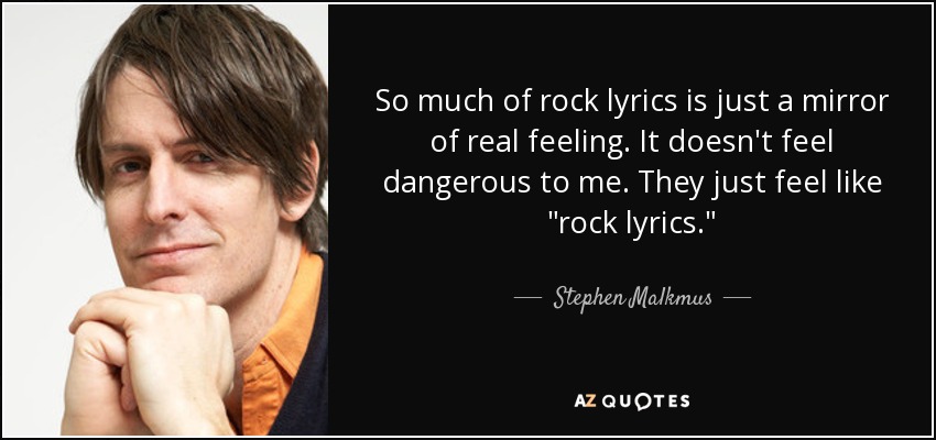 So much of rock lyrics is just a mirror of real feeling. It doesn't feel dangerous to me. They just feel like 