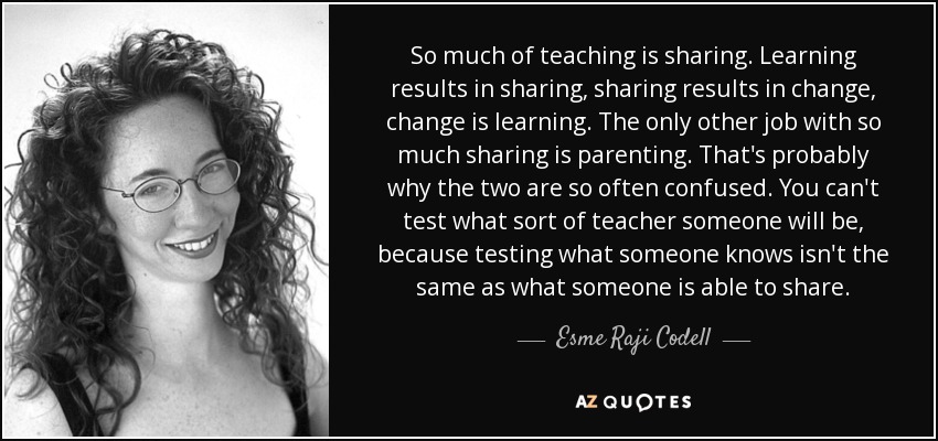 So much of teaching is sharing. Learning results in sharing, sharing results in change, change is learning. The only other job with so much sharing is parenting. That's probably why the two are so often confused. You can't test what sort of teacher someone will be, because testing what someone knows isn't the same as what someone is able to share. - Esme Raji Codell