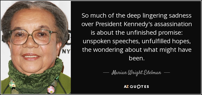 So much of the deep lingering sadness over President Kennedy's assassination is about the unfinished promise: unspoken speeches, unfulfilled hopes, the wondering about what might have been. - Marian Wright Edelman