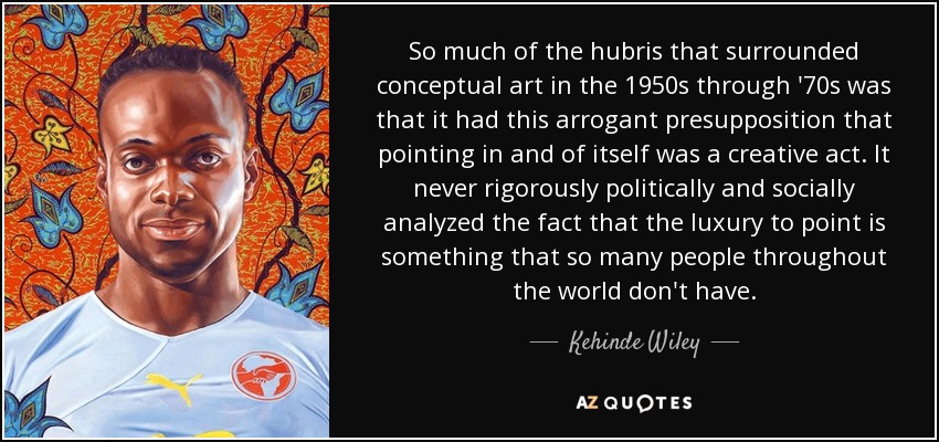 So much of the hubris that surrounded conceptual art in the 1950s through '70s was that it had this arrogant presupposition that pointing in and of itself was a creative act. It never rigorously politically and socially analyzed the fact that the luxury to point is something that so many people throughout the world don't have. - Kehinde Wiley