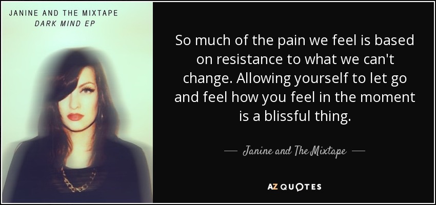 So much of the pain we feel is based on resistance to what we can't change. Allowing yourself to let go and feel how you feel in the moment is a blissful thing. - Janine and The Mixtape