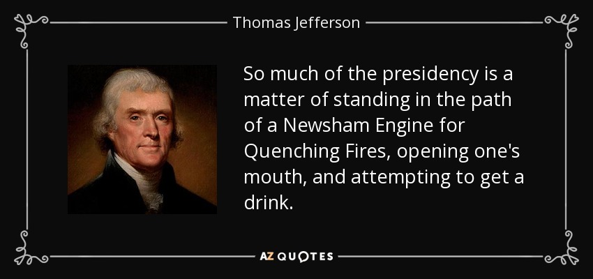 So much of the presidency is a matter of standing in the path of a Newsham Engine for Quenching Fires, opening one's mouth, and attempting to get a drink. - Thomas Jefferson
