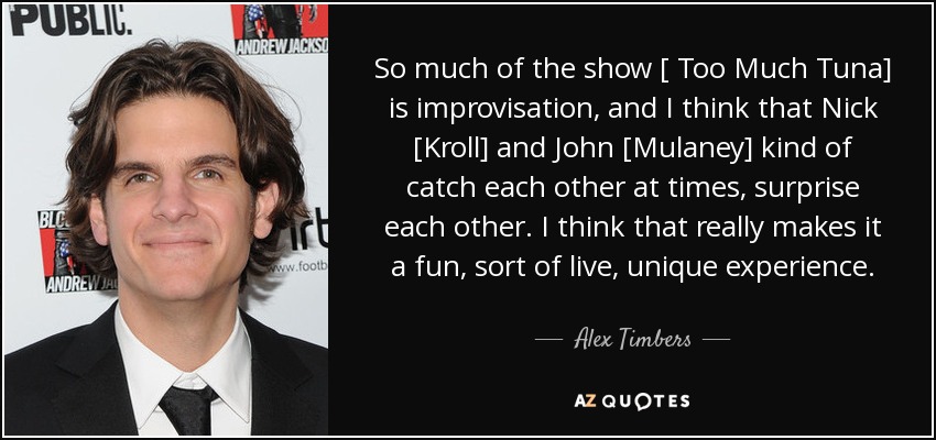 So much of the show [ Too Much Tuna] is improvisation, and I think that Nick [Kroll] and John [Mulaney] kind of catch each other at times, surprise each other. I think that really makes it a fun, sort of live, unique experience. - Alex Timbers