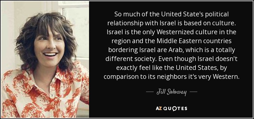 So much of the United State's political relationship with Israel is based on culture. Israel is the only Westernized culture in the region and the Middle Eastern countries bordering Israel are Arab, which is a totally different society. Even though Israel doesn't exactly feel like the United States, by comparison to its neighbors it's very Western. - Jill Soloway
