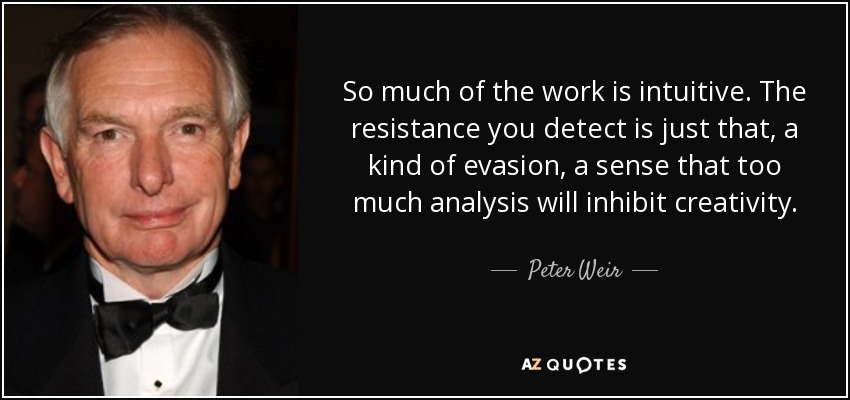 So much of the work is intuitive. The resistance you detect is just that, a kind of evasion, a sense that too much analysis will inhibit creativity. - Peter Weir