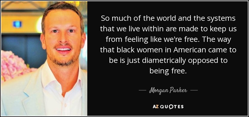 So much of the world and the systems that we live within are made to keep us from feeling like we're free. The way that black women in American came to be is just diametrically opposed to being free. - Morgan Parker