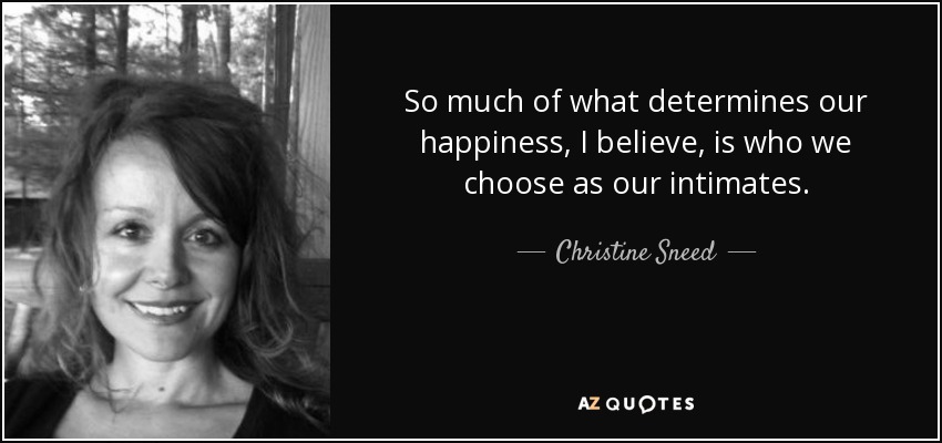 So much of what determines our happiness, I believe, is who we choose as our intimates. - Christine Sneed