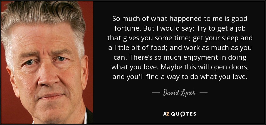 So much of what happened to me is good fortune. But I would say: Try to get a job that gives you some time; get your sleep and a little bit of food; and work as much as you can. There's so much enjoyment in doing what you love. Maybe this will open doors, and you'll find a way to do what you love. - David Lynch