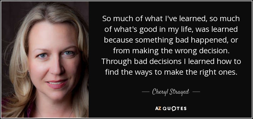 So much of what I've learned, so much of what's good in my life, was learned because something bad happened, or from making the wrong decision. Through bad decisions I learned how to find the ways to make the right ones. - Cheryl Strayed