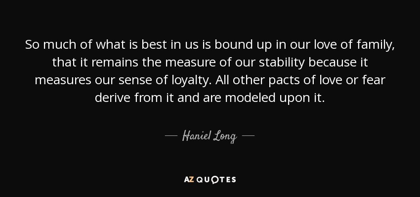 So much of what is best in us is bound up in our love of family, that it remains the measure of our stability because it measures our sense of loyalty. All other pacts of love or fear derive from it and are modeled upon it. - Haniel Long