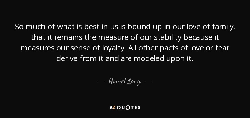 So much of what is best in us is bound up in our love of family, that it remains the measure of our stability because it measures our sense of loyalty. All other pacts of love or fear derive from it and are modeled upon it. - Haniel Long