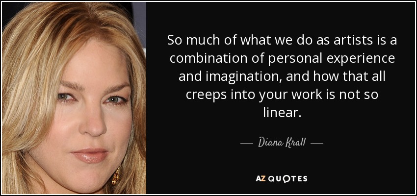 So much of what we do as artists is a combination of personal experience and imagination, and how that all creeps into your work is not so linear. - Diana Krall