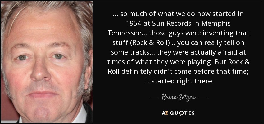 ... so much of what we do now started in 1954 at Sun Records in Memphis Tennessee ... those guys were inventing that stuff (Rock & Roll) ... you can really tell on some tracks ... they were actually afraid at times of what they were playing. But Rock & Roll definitely didn't come before that time; it started right there - Brian Setzer