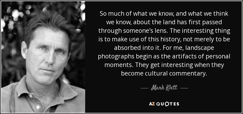 So much of what we know, and what we think we know, about the land has first passed through someone's lens. The interesting thing is to make use of this history, not merely to be absorbed into it. For me, landscape photographs begin as the artifacts of personal moments. They get interesting when they become cultural commentary. - Mark Klett