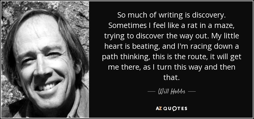 So much of writing is discovery. Sometimes I feel like a rat in a maze, trying to discover the way out. My little heart is beating, and I'm racing down a path thinking, this is the route, it will get me there, as I turn this way and then that. - Will Hobbs