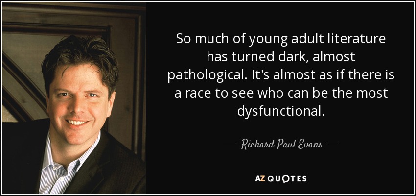 So much of young adult literature has turned dark, almost pathological. It's almost as if there is a race to see who can be the most dysfunctional. - Richard Paul Evans