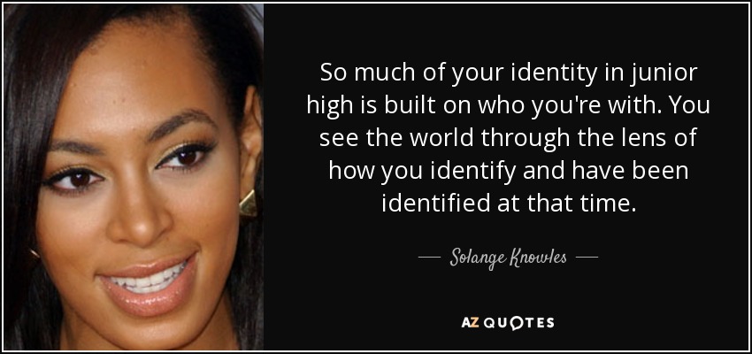 So much of your identity in junior high is built on who you're with. You see the world through the lens of how you identify and have been identified at that time. - Solange Knowles