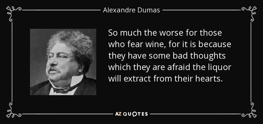 So much the worse for those who fear wine, for it is because they have some bad thoughts which they are afraid the liquor will extract from their hearts. - Alexandre Dumas