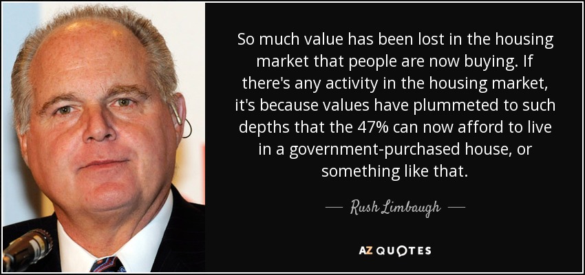 So much value has been lost in the housing market that people are now buying. If there's any activity in the housing market, it's because values have plummeted to such depths that the 47% can now afford to live in a government-purchased house, or something like that. - Rush Limbaugh