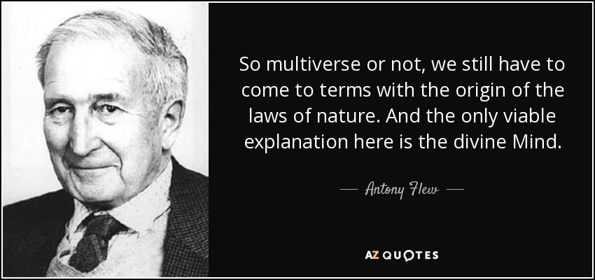 So multiverse or not, we still have to come to terms with the origin of the laws of nature. And the only viable explanation here is the divine Mind. - Antony Flew