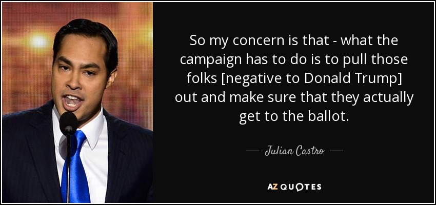 So my concern is that - what the campaign has to do is to pull those folks [negative to Donald Trump] out and make sure that they actually get to the ballot. - Julian Castro