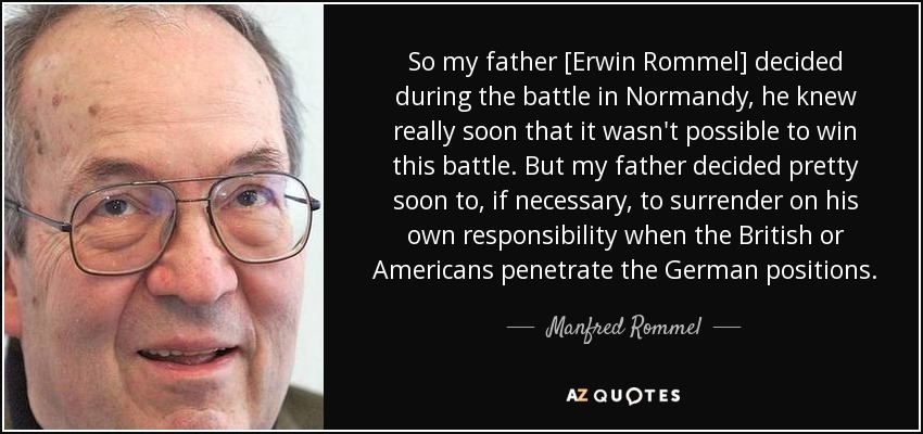 So my father [Erwin Rommel] decided during the battle in Normandy, he knew really soon that it wasn't possible to win this battle. But my father decided pretty soon to, if necessary, to surrender on his own responsibility when the British or Americans penetrate the German positions. - Manfred Rommel