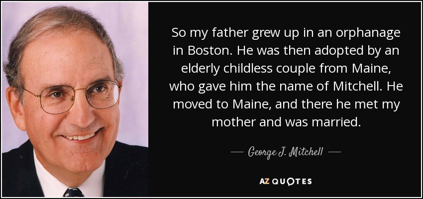 So my father grew up in an orphanage in Boston. He was then adopted by an elderly childless couple from Maine, who gave him the name of Mitchell. He moved to Maine, and there he met my mother and was married. - George J. Mitchell