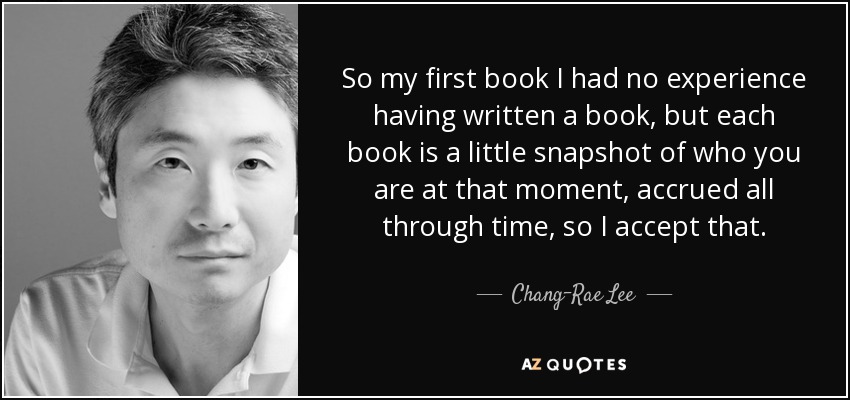 So my first book I had no experience having written a book, but each book is a little snapshot of who you are at that moment, accrued all through time, so I accept that. - Chang-Rae Lee