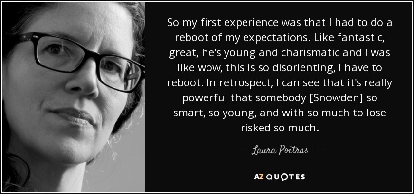 So my first experience was that I had to do a reboot of my expectations. Like fantastic, great, he's young and charismatic and I was like wow, this is so disorienting, I have to reboot. In retrospect, I can see that it's really powerful that somebody [Snowden] so smart, so young, and with so much to lose risked so much. - Laura Poitras